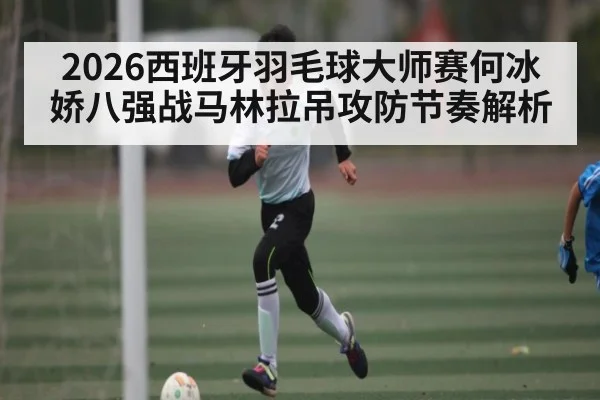 2026西班牙羽毛球大师赛何冰娇八强战马林拉吊攻防节奏解析 - kaiyun